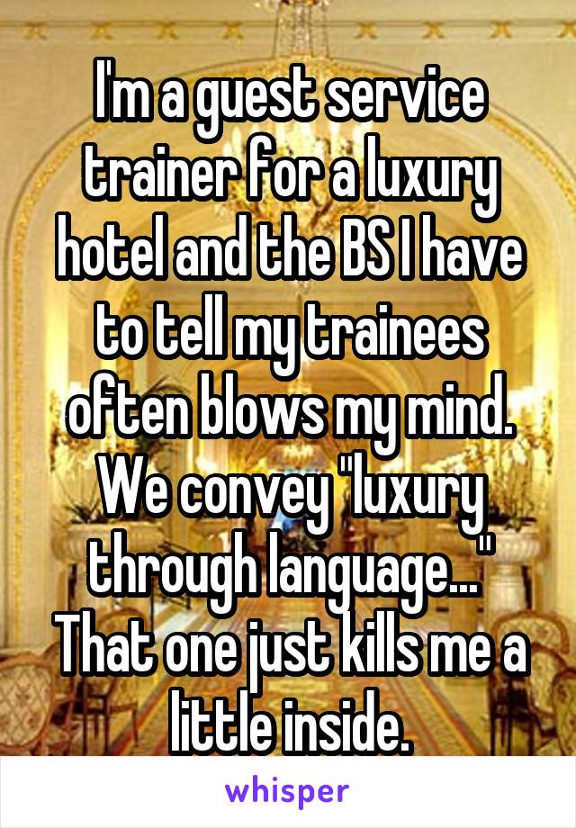 I'm a guest service trainer for a luxury hotel and the BS I have to tell my trainees often blows my mind.
We convey "luxury through language..."
That one just kills me a little inside.