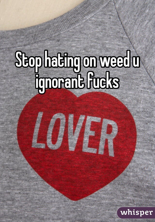 Stop hating on weed u ignorant fucks