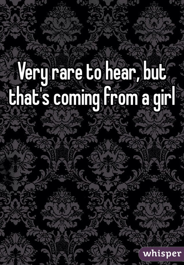 Very rare to hear, but that's coming from a girl