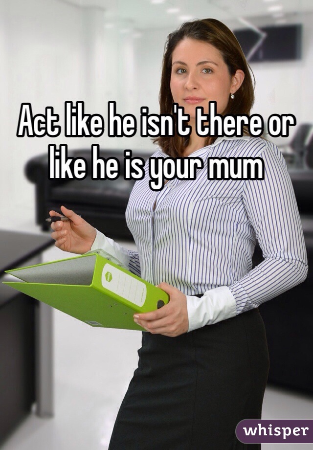 Act like he isn't there or like he is your mum