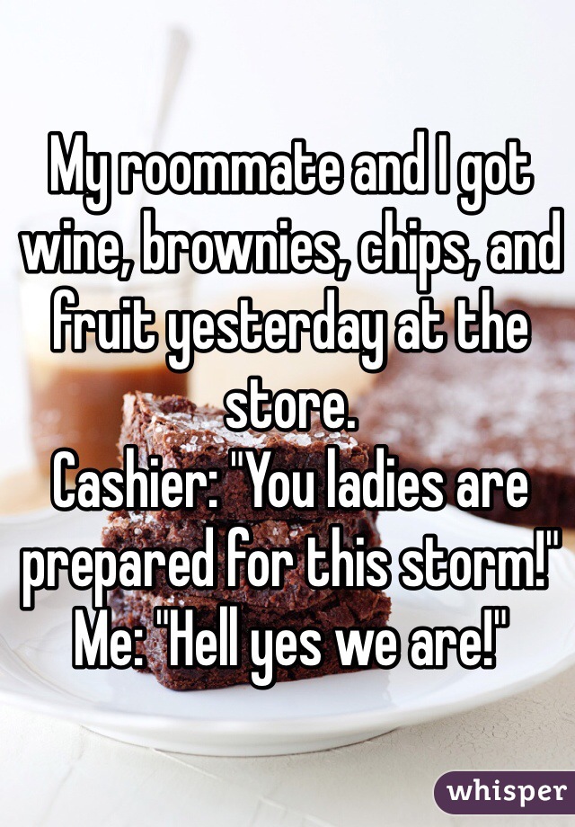 My roommate and I got wine, brownies, chips, and fruit yesterday at the store.  
Cashier: "You ladies are prepared for this storm!"
Me: "Hell yes we are!"
