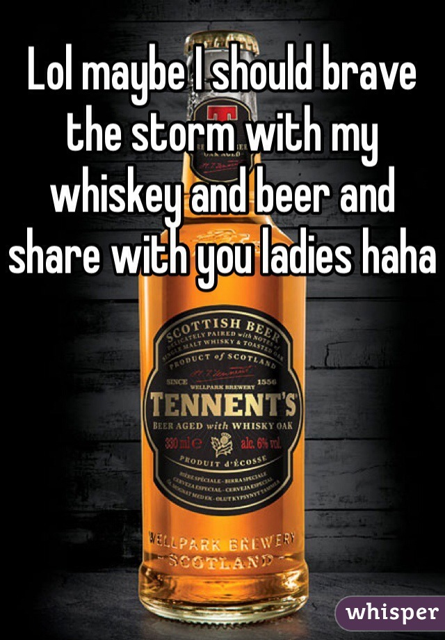 Lol maybe I should brave the storm with my whiskey and beer and share with you ladies haha