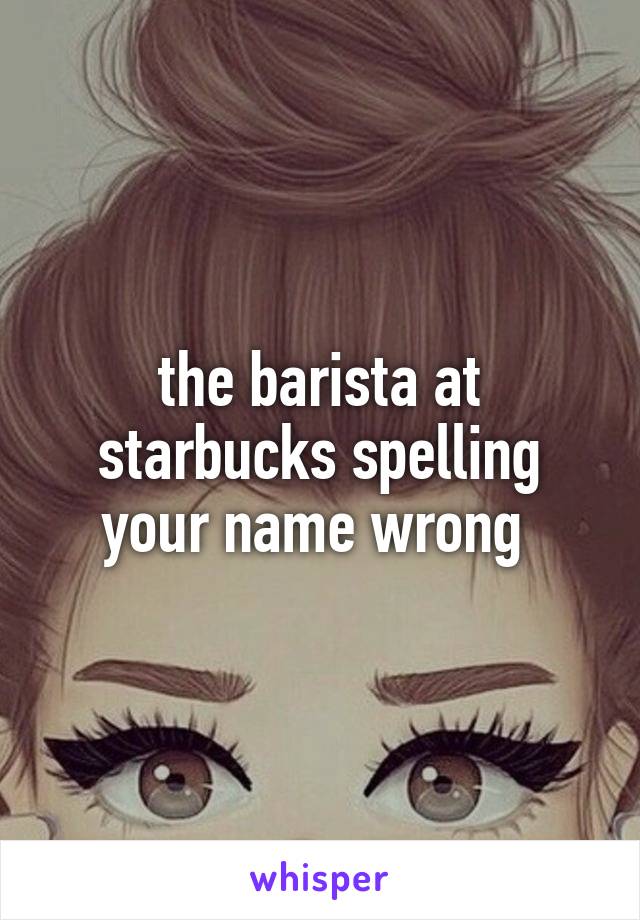 the barista at starbucks spelling your name wrong 
