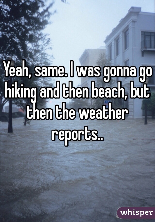 Yeah, same. I was gonna go hiking and then beach, but then the weather reports..