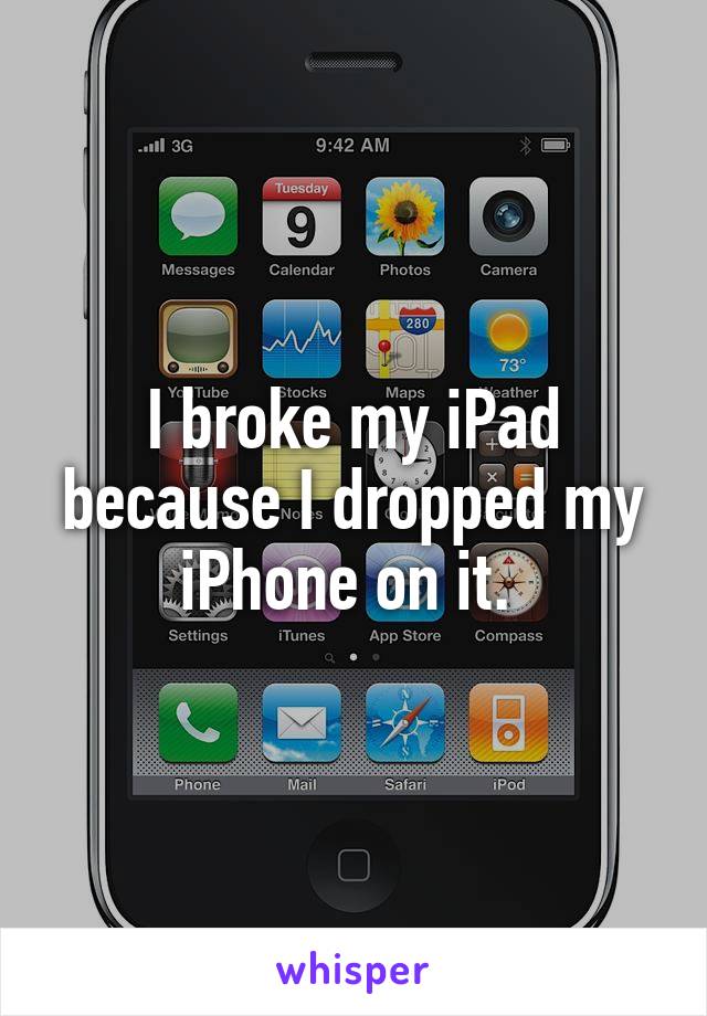 I broke my iPad because I dropped my iPhone on it. 