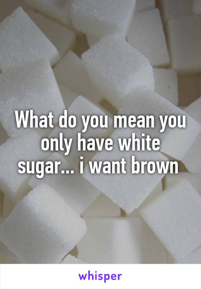 What do you mean you only have white sugar... i want brown 