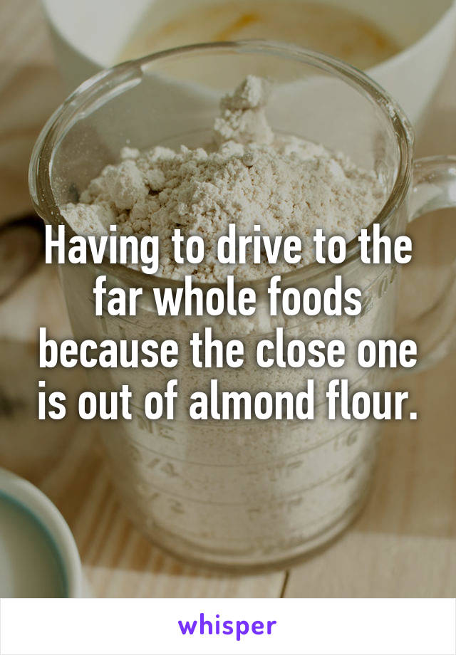 Having to drive to the far whole foods because the close one is out of almond flour.