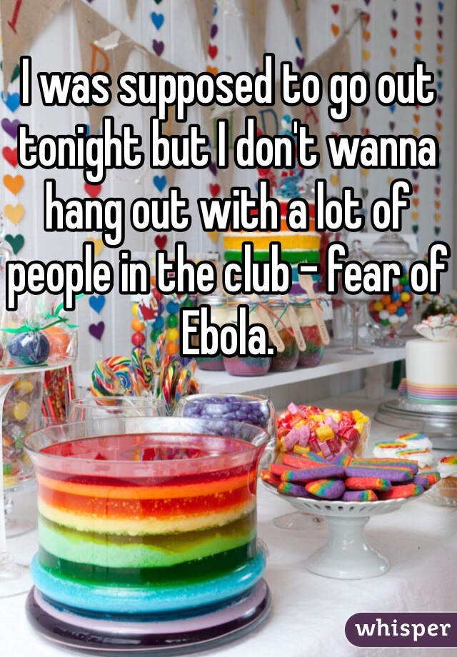 I was supposed to go out tonight but I don't wanna hang out with a lot of people in the club - fear of Ebola. 