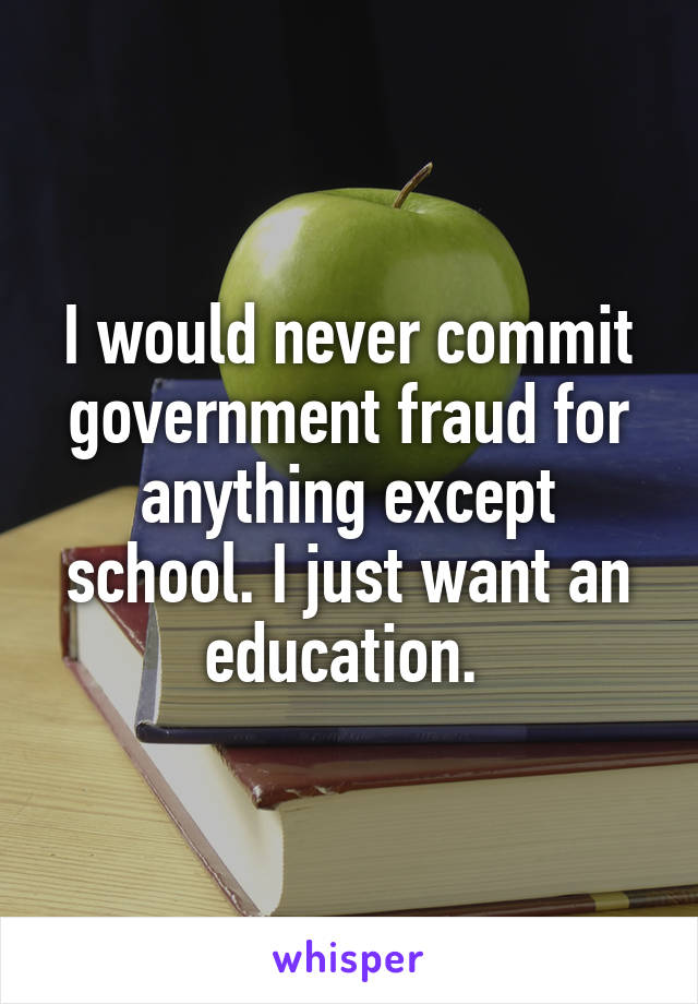 I would never commit government fraud for anything except school. I just want an education. 