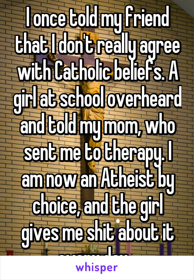 I once told my friend that I don't really agree with Catholic beliefs. A girl at school overheard and told my mom, who sent me to therapy. I am now an Atheist by choice, and the girl gives me shit about it every day.  