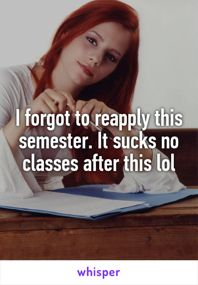 I forgot to reapply this semester. It sucks no classes after this lol
