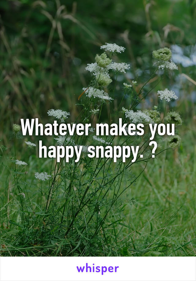 Whatever makes you happy snappy. ☺