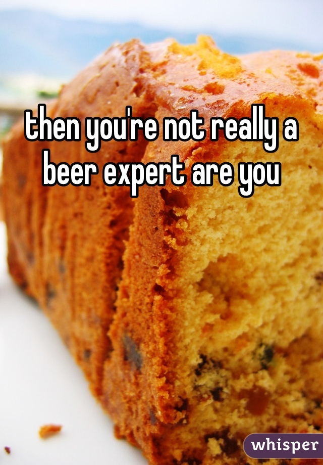 then you're not really a beer expert are you