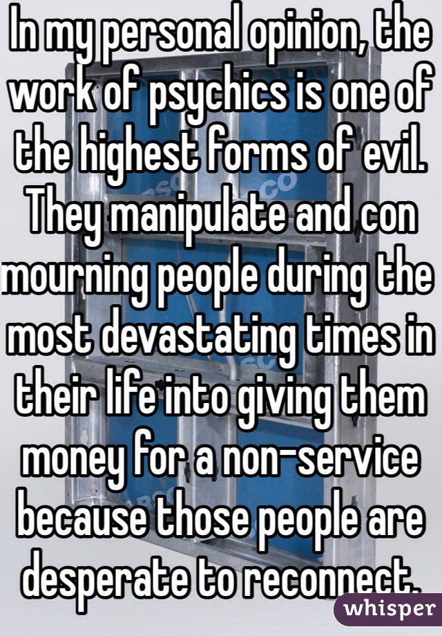In my personal opinion, the work of psychics is one of the highest forms of evil. They manipulate and con mourning people during the most devastating times in their life into giving them money for a non-service because those people are desperate to reconnect.