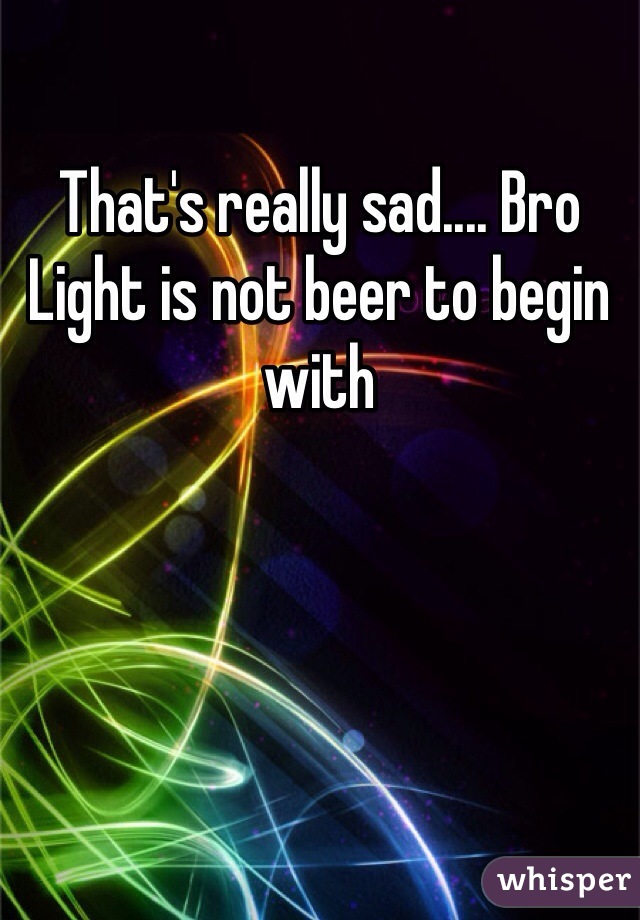 That's really sad.... Bro Light is not beer to begin with