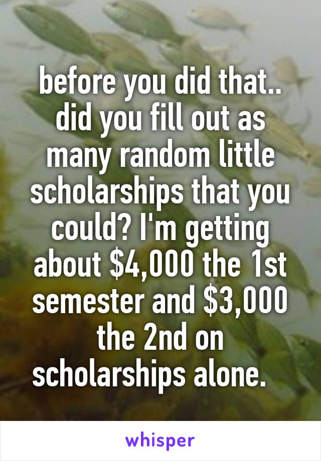 before you did that.. did you fill out as many random little scholarships that you could? I'm getting about $4,000 the 1st semester and $3,000 the 2nd on scholarships alone.   