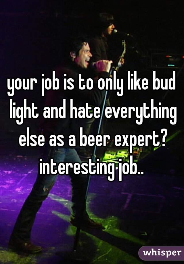 your job is to only like bud light and hate everything else as a beer expert?
interesting job..