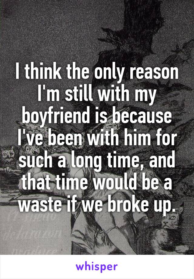 I think the only reason I'm still with my boyfriend is because I've been with him for such a long time, and that time would be a waste if we broke up.