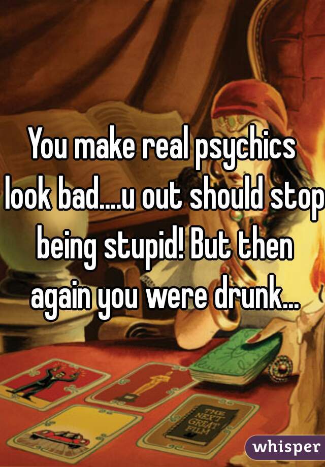 You make real psychics look bad....u out should stop being stupid! But then again you were drunk...