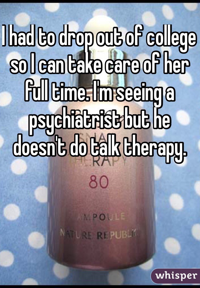 I had to drop out of college so I can take care of her full time. I'm seeing a psychiatrist but he doesn't do talk therapy.