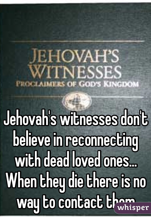 Jehovah's witnesses don't believe in reconnecting with dead loved ones... When they die there is no way to contact them
