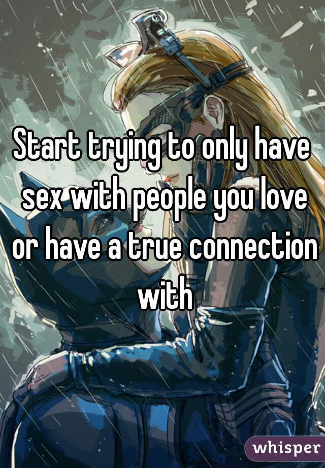 Start trying to only have sex with people you love or have a true connection with