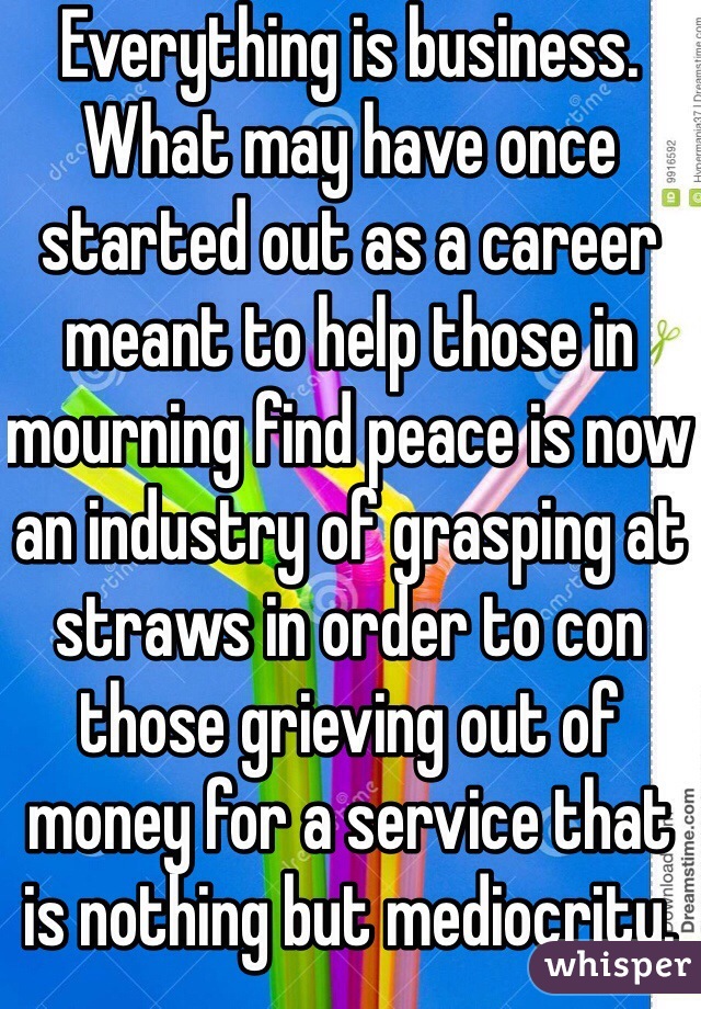 Everything is business. What may have once started out as a career meant to help those in mourning find peace is now an industry of grasping at straws in order to con those grieving out of money for a service that is nothing but mediocrity. 
