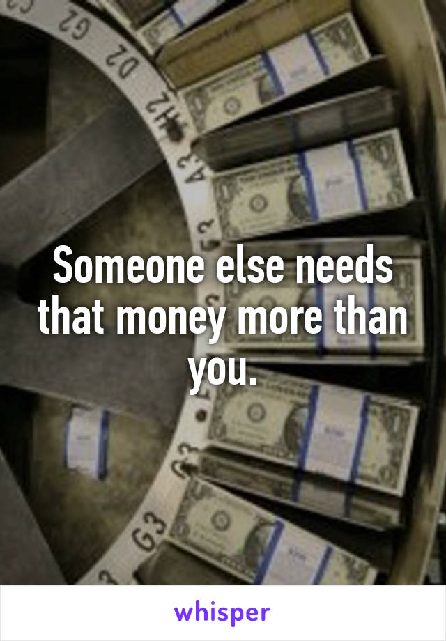 Someone else needs that money more than you.