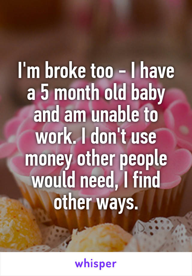 I'm broke too - I have a 5 month old baby and am unable to work. I don't use money other people would need, I find other ways.