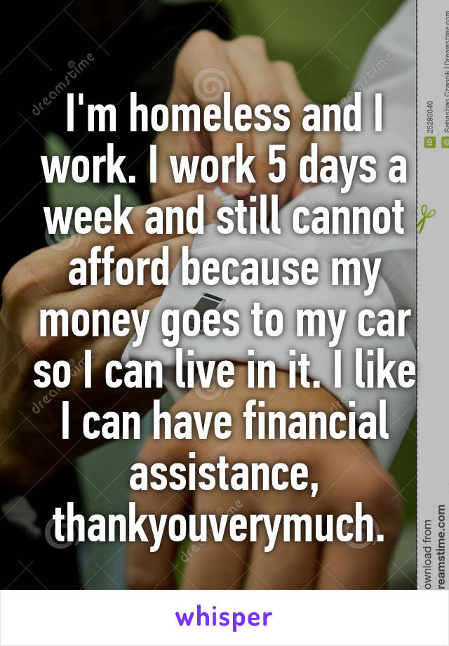 I'm homeless and I work. I work 5 days a week and still cannot afford because my money goes to my car so I can live in it. I like I can have financial assistance, thankyouverymuch. 