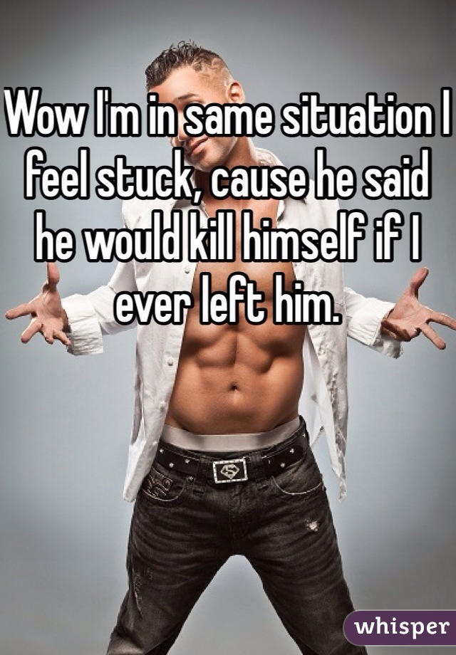 Wow I'm in same situation I feel stuck, cause he said he would kill himself if I ever left him. 