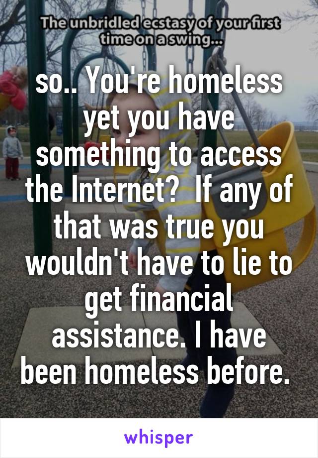 so.. You're homeless yet you have something to access the Internet?  If any of that was true you wouldn't have to lie to get financial assistance. I have been homeless before. 