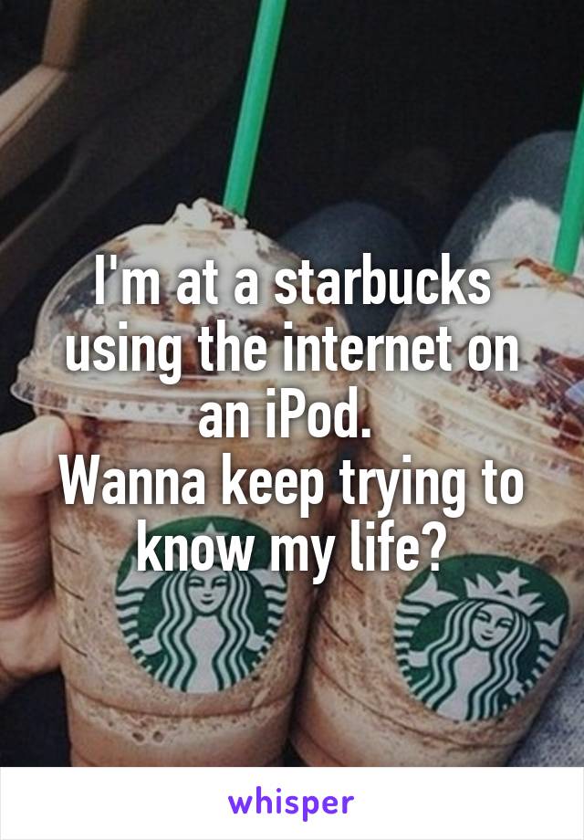 I'm at a starbucks using the internet on an iPod. 
Wanna keep trying to know my life?