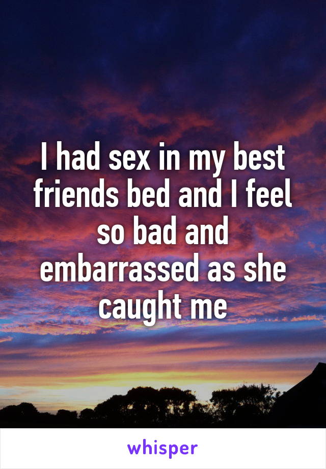 I had sex in my best friends bed and I feel so bad and embarrassed as she caught me