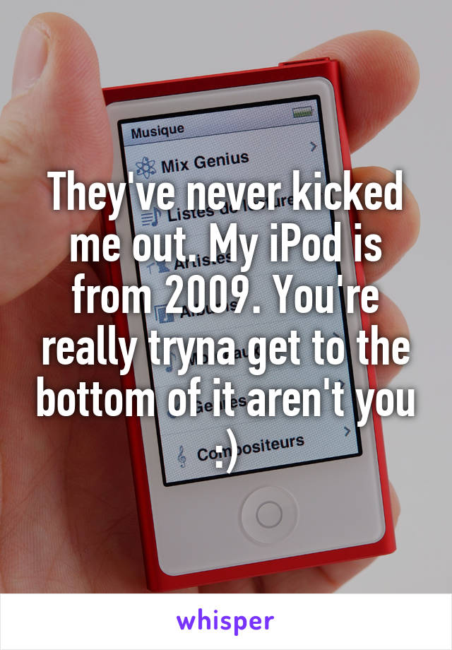 They've never kicked me out. My iPod is from 2009. You're really tryna get to the bottom of it aren't you :)