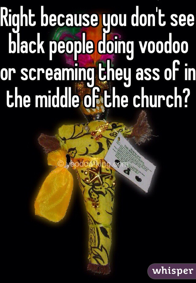 Right because you don't see black people doing voodoo or screaming they ass of in the middle of the church? 