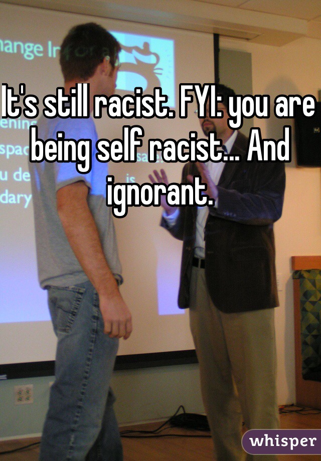 It's still racist. FYI: you are being self racist... And ignorant. 