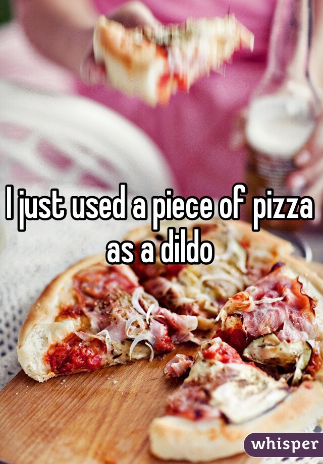 I just used a piece of pizza as a dildo