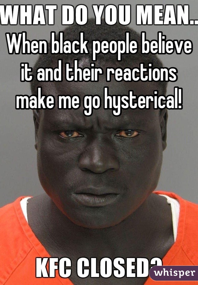 When black people believe it and their reactions make me go hysterical!