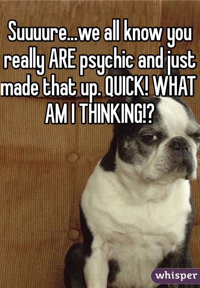 Suuuure...we all know you really ARE psychic and just made that up. QUICK! WHAT AM I THINKING!?