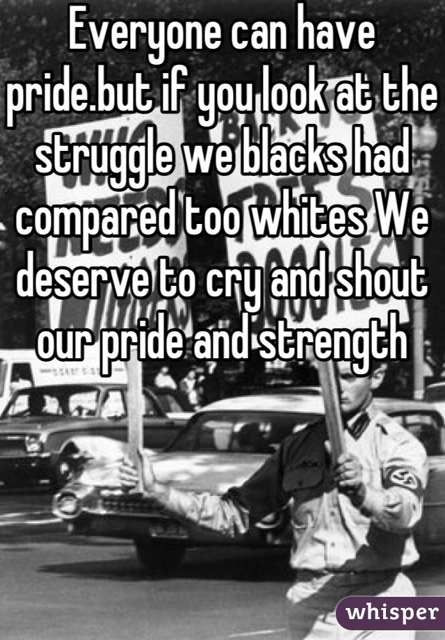Everyone can have pride.but if you look at the struggle we blacks had compared too whites We deserve to cry and shout our pride and strength 