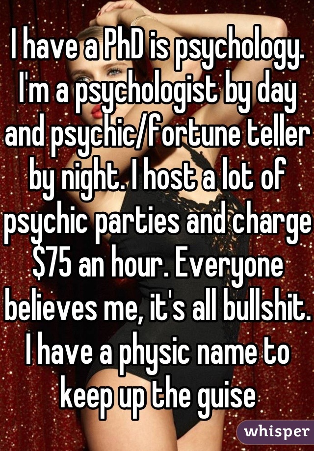 I have a PhD is psychology. I'm a psychologist by day and psychic/fortune teller by night. I host a lot of psychic parties and charge $75 an hour. Everyone believes me, it's all bullshit. I have a physic name to keep up the guise
