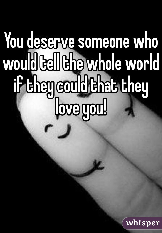 You deserve someone who would tell the whole world if they could that they love you! 