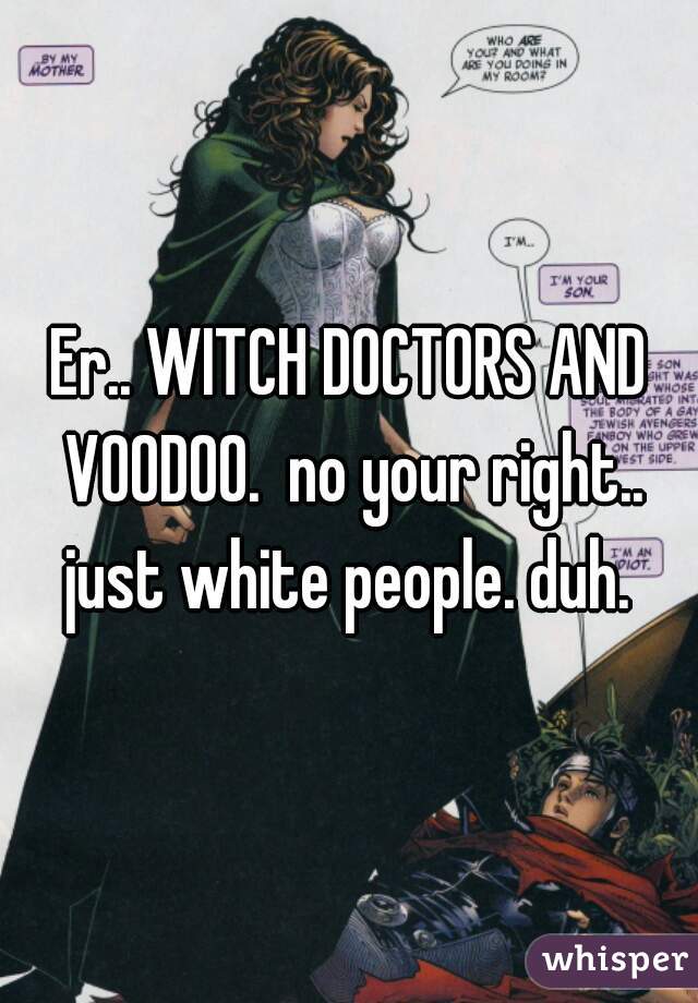 Er.. WITCH DOCTORS AND VOODOO.  no your right.. just white people. duh. 