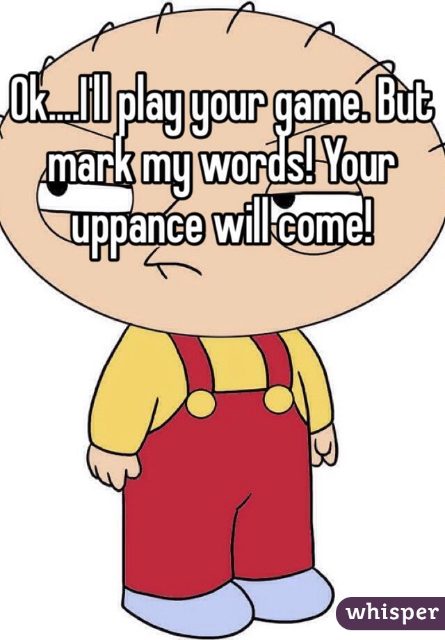 Ok....I'll play your game. But mark my words! Your uppance will come!