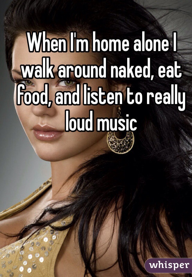 When I'm home alone I walk around naked, eat food, and listen to really loud music