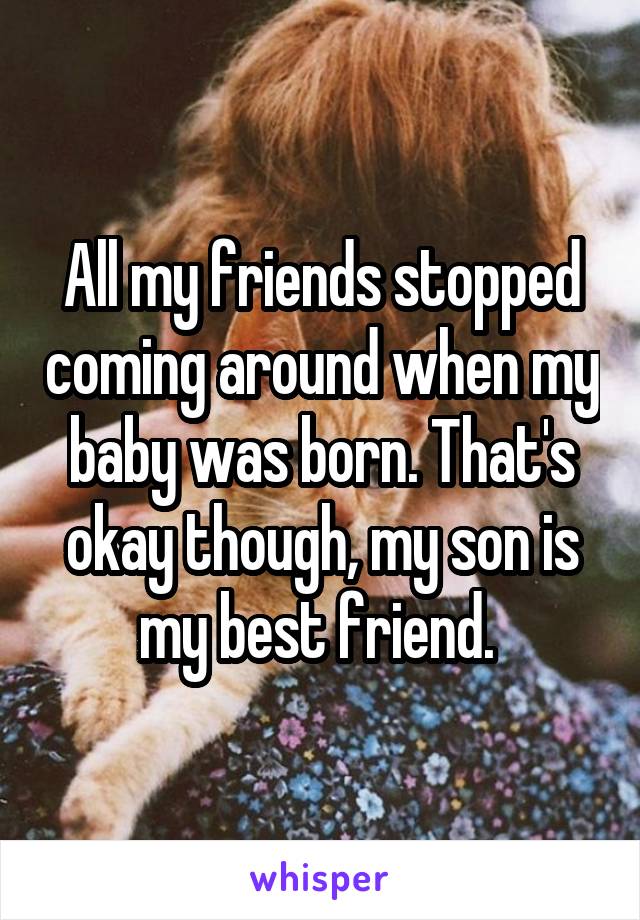 All my friends stopped coming around when my baby was born. That's okay though, my son is my best friend. 