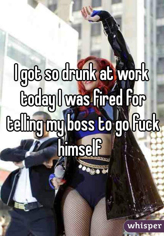 I got so drunk at work today I was fired for telling my boss to go fuck himself  