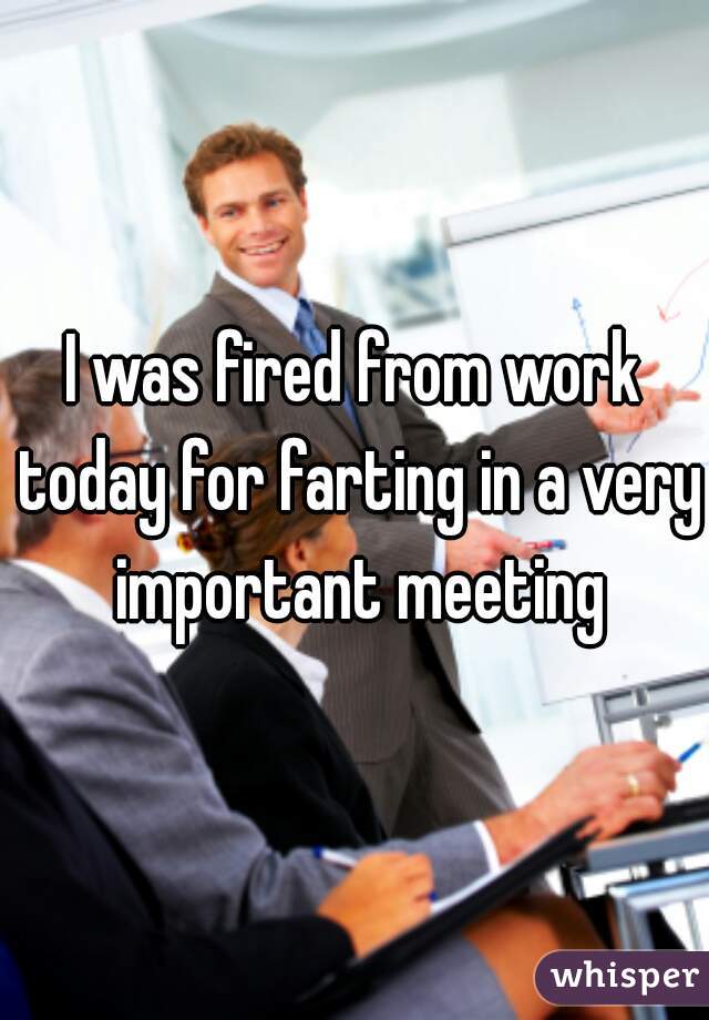 I was fired from work today for farting in a very important meeting
