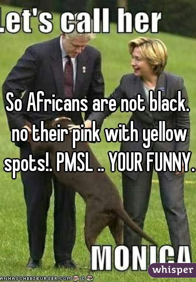 So Africans are not black. no their pink with yellow spots!. PMSL .. YOUR FUNNY. 